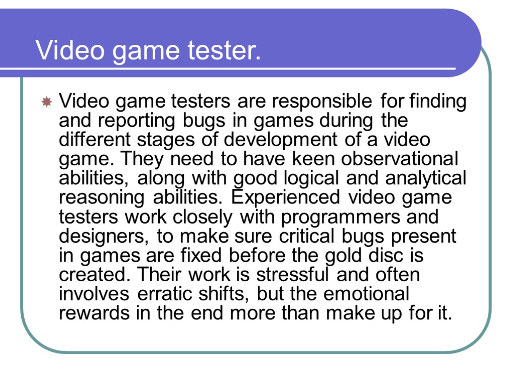 Video game tester. Video game testers are responsible for finding and reporting bugs in